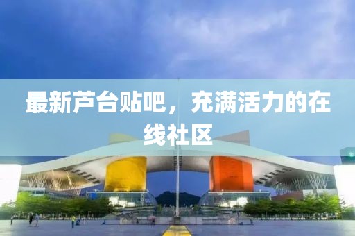 最新芦台贴吧，充满活力的在线社区
