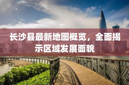 长沙县最新地图概览，全面揭示区域发展面貌