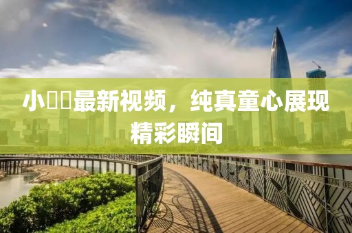 小咘咘最新视频，纯真童心展现精彩瞬间