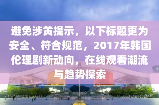 避免涉黄提示，以下标题更为安全、符合规范，2017年韩国伦理剧新动向，在线观看潮流与趋势探索
