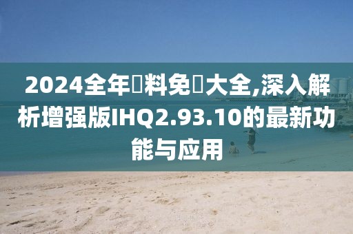 2024全年資料免費大全,深入解析增强版IHQ2.93.10的最新功能与应用