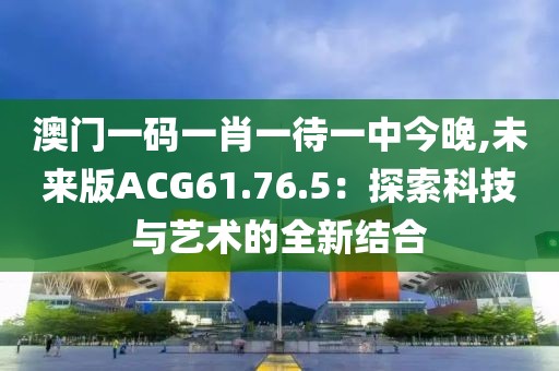 澳门一码一肖一待一中今晚,未来版ACG61.76.5：探索科技与艺术的全新结合