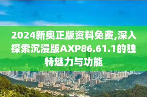 2024新奥正版资料免费,深入探索沉浸版AXP86.61.1的独特魅力与功能