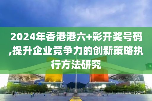 2024年香港港六+彩开奖号码,提升企业竞争力的创新策略执行方法研究