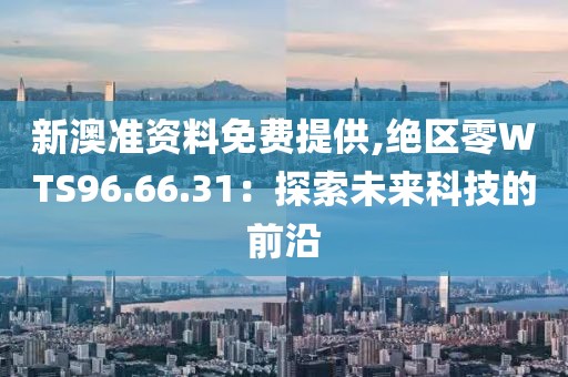 新澳准资料免费提供,绝区零WTS96.66.31：探索未来科技的前沿