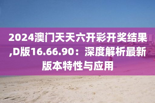 2024澳门天天六开彩开奖结果,D版16.66.90：深度解析最新版本特性与应用