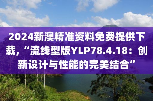 2024新澳精准资料免费提供下载,“流线型版YLP78.4.18：创新设计与性能的完美结合”