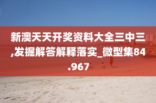 新澳天天开奖资料大全三中三,发掘解答解释落实_微型集84.967