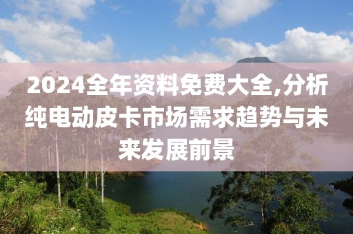 2024全年资料免费大全,分析纯电动皮卡市场需求趋势与未来发展前景