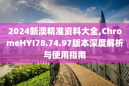 2024新澳精准资料大全,ChromeHYI78.74.97版本深度解析与使用指南