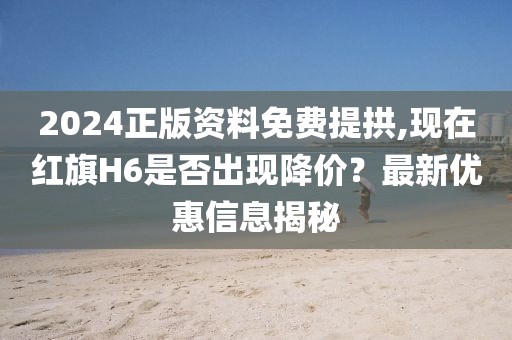 2024正版资料免费提拱,现在红旗H6是否出现降价？最新优惠信息揭秘