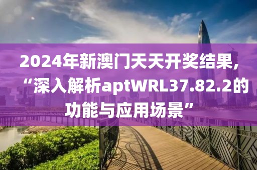 2024年新澳门天天开奖结果,“深入解析aptWRL37.82.2的功能与应用场景”