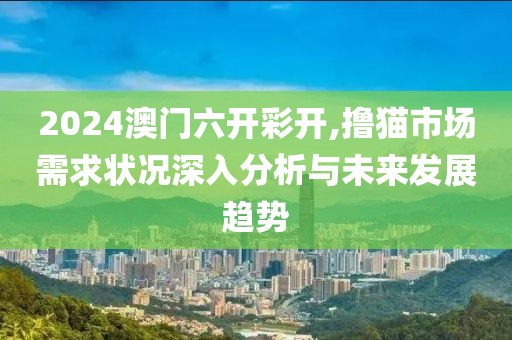 2024澳门六开彩开,撸猫市场需求状况深入分析与未来发展趋势