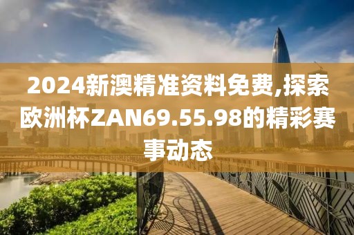 2024新澳精准资料免费,探索欧洲杯ZAN69.55.98的精彩赛事动态