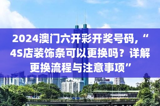 2024澳门六开彩开奖号码,“4S店装饰条可以更换吗？详解更换流程与注意事项”