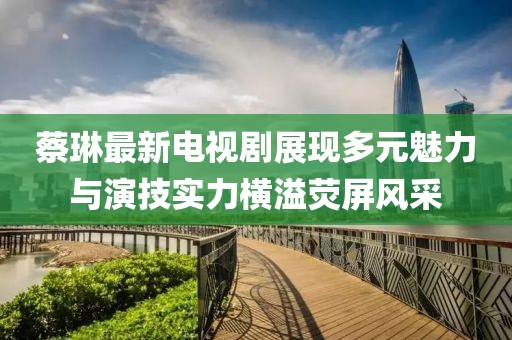蔡琳最新电视剧展现多元魅力与演技实力横溢荧屏风采