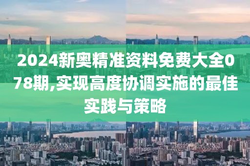 2024新奥精准资料免费大全078期,实现高度协调实施的最佳实践与策略