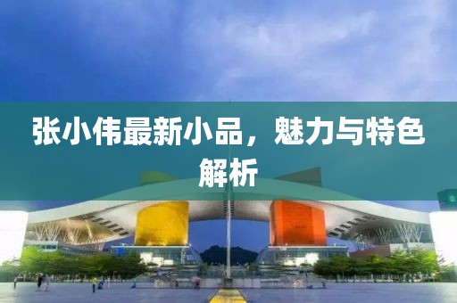 张小伟最新小品，魅力与特色解析