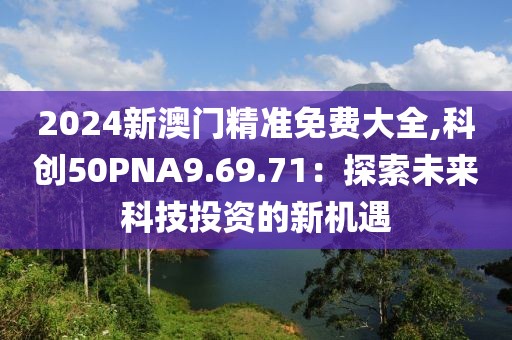 2024新澳门精准免费大全,科创50PNA9.69.71：探索未来科技投资的新机遇