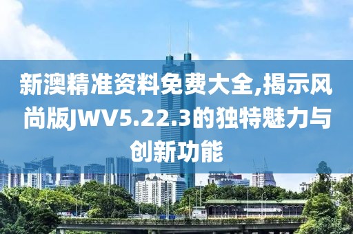 新澳精准资料免费大全,揭示风尚版JWV5.22.3的独特魅力与创新功能