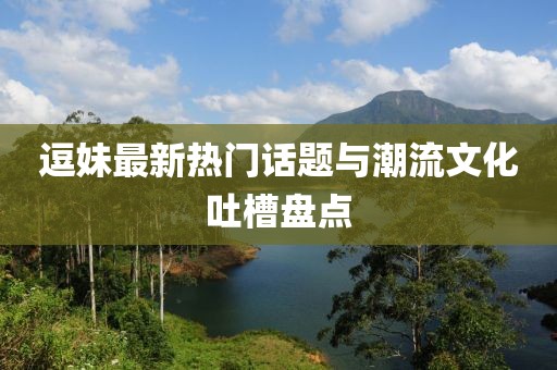 逗妹最新热门话题与潮流文化吐槽盘点