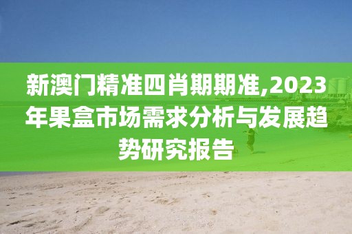 新澳门精准四肖期期准,2023年果盒市场需求分析与发展趋势研究报告