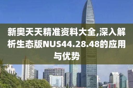 新奥天天精准资料大全,深入解析生态版NUS44.28.48的应用与优势