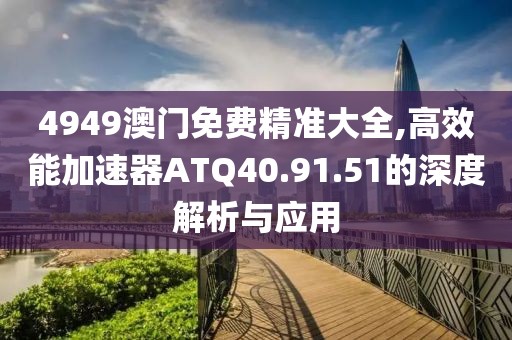 4949澳门免费精准大全,高效能加速器ATQ40.91.51的深度解析与应用