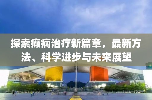 探索癫痫治疗新篇章，最新方法、科学进步与未来展望