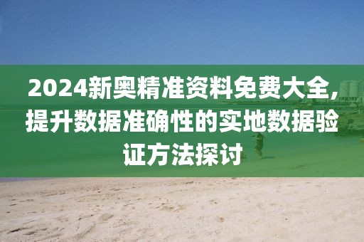 2024新奥精准资料免费大全,提升数据准确性的实地数据验证方法探讨