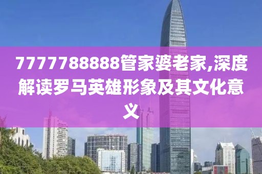 7777788888管家婆老家,深度解读罗马英雄形象及其文化意义