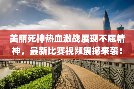 美丽死神热血激战展现不屈精神，最新比赛视频震撼来袭！