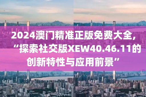 2024澳门精准正版免费大全,“探索社交版XEW40.46.11的创新特性与应用前景”