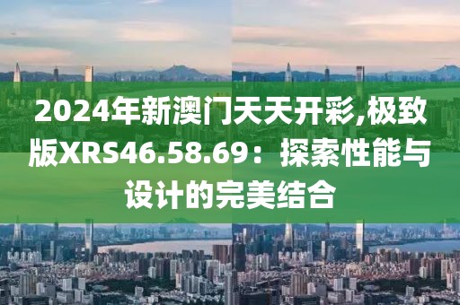 2024年新澳门天天开彩,极致版XRS46.58.69：探索性能与设计的完美结合