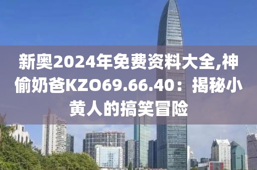 新奥2024年免费资料大全,神偷奶爸KZO69.66.40：揭秘小黄人的搞笑冒险