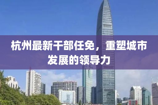 杭州最新干部任免，重塑城市发展的领导力