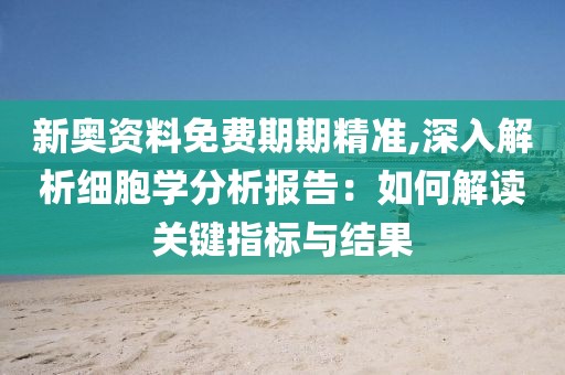 新奥资料免费期期精准,深入解析细胞学分析报告：如何解读关键指标与结果