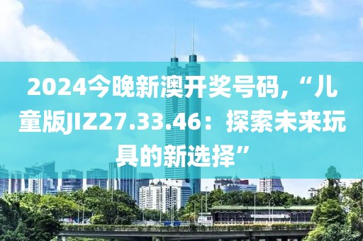 2024今晚新澳开奖号码,“儿童版JIZ27.33.46：探索未来玩具的新选择”