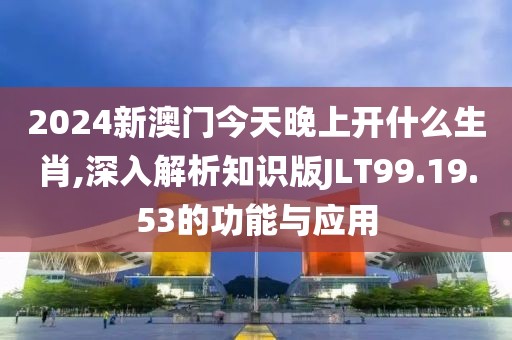 2024新澳门今天晚上开什么生肖,深入解析知识版JLT99.19.53的功能与应用