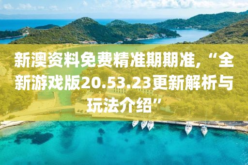 新澳资料免费精准期期准,“全新游戏版20.53.23更新解析与玩法介绍”