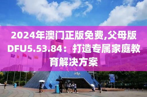 2024年澳门正版免费,父母版DFU5.53.84：打造专属家庭教育解决方案