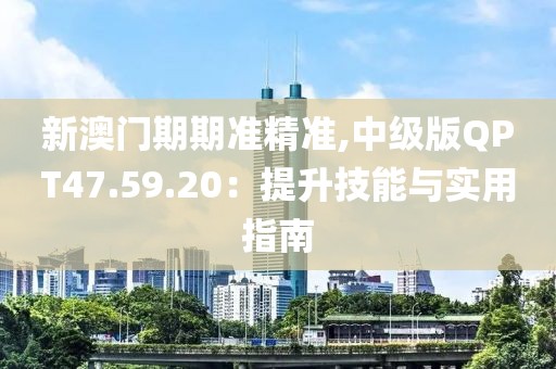 新澳门期期准精准,中级版QPT47.59.20：提升技能与实用指南