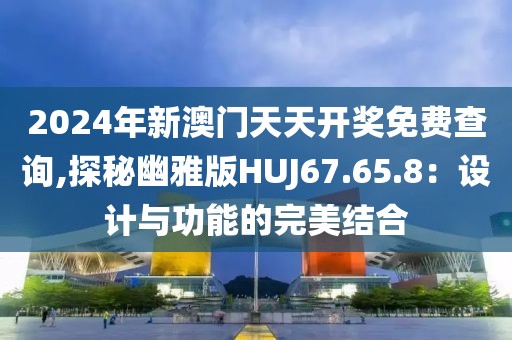 2024年新澳门天天开奖免费查询,探秘幽雅版HUJ67.65.8：设计与功能的完美结合