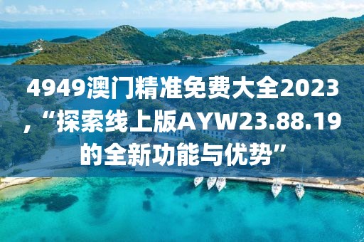 4949澳门精准免费大全2023,“探索线上版AYW23.88.19的全新功能与优势”