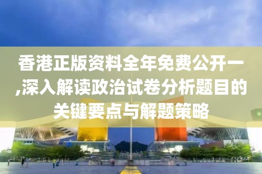 香港正版资料全年免费公开一,深入解读政治试卷分析题目的关键要点与解题策略