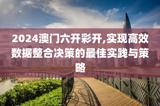 2024澳门六开彩开,实现高效数据整合决策的最佳实践与策略