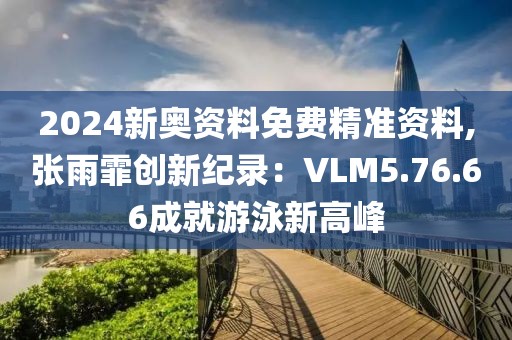 2024新奥资料免费精准资料,张雨霏创新纪录：VLM5.76.66成就游泳新高峰