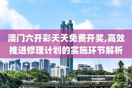 澳门六开彩天天免费开奖,高效推进修理计划的实施环节解析