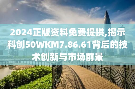 2024正版资料免费提拱,揭示科创50WKM7.86.61背后的技术创新与市场前景
