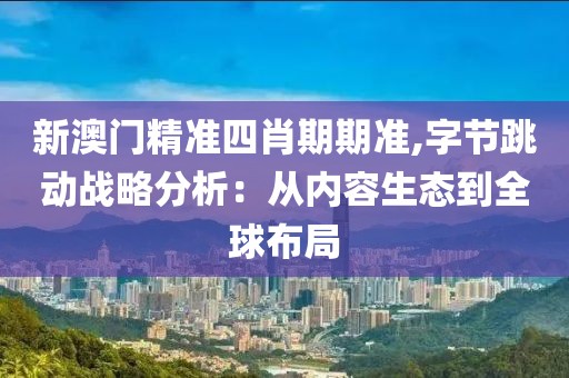 新澳门精准四肖期期准,字节跳动战略分析：从内容生态到全球布局